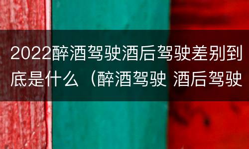 2022醉酒驾驶酒后驾驶差别到底是什么（醉酒驾驶 酒后驾驶 区别）