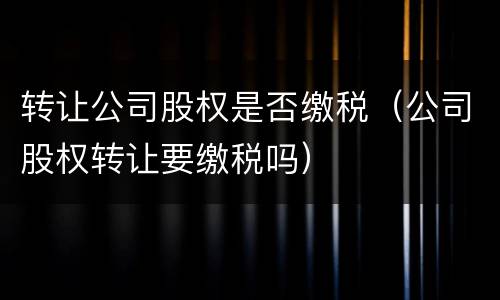 转让公司股权是否缴税（公司股权转让要缴税吗）