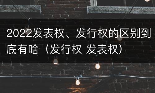 2022发表权、发行权的区别到底有啥（发行权 发表权）