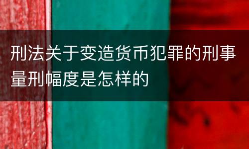 刑法关于变造货币犯罪的刑事量刑幅度是怎样的