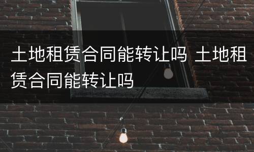 土地租赁合同能转让吗 土地租赁合同能转让吗