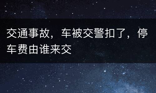 交通事故，车被交警扣了，停车费由谁来交
