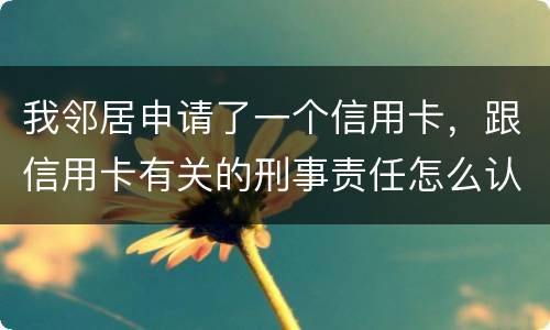 我邻居申请了一个信用卡，跟信用卡有关的刑事责任怎么认定啊