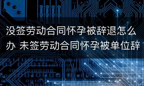 没签劳动合同怀孕被辞退怎么办 未签劳动合同怀孕被单位辞退