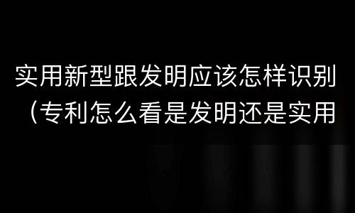 实用新型跟发明应该怎样识别（专利怎么看是发明还是实用新型）