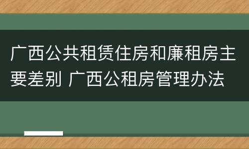广西公共租赁住房和廉租房主要差别 广西公租房管理办法 广西公共租赁住房和廉租房主要差别 广西公租房管理办法