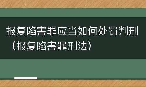 报复陷害罪应当如何处罚判刑（报复陷害罪刑法）