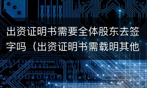 出资证明书需要全体股东去签字吗（出资证明书需载明其他股东姓名吗）