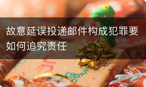故意延误投递邮件构成犯罪要如何追究责任
