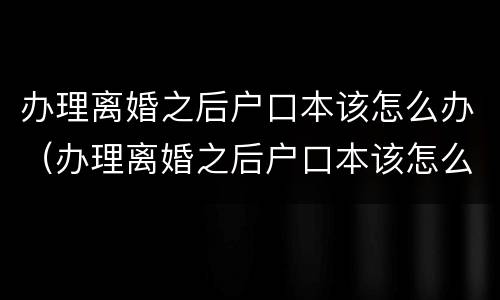 办理离婚之后户口本该怎么办（办理离婚之后户口本该怎么办呢）