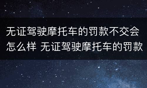 无证驾驶摩托车的罚款不交会怎么样 无证驾驶摩托车的罚款不交会怎么样吗