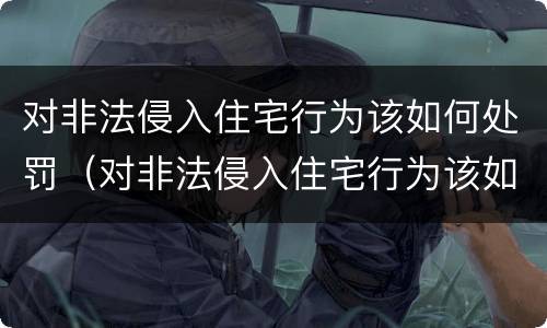 对非法侵入住宅行为该如何处罚（对非法侵入住宅行为该如何处罚规定）