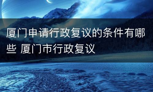 厦门申请行政复议的条件有哪些 厦门市行政复议