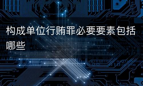构成单位行贿罪必要要素包括哪些