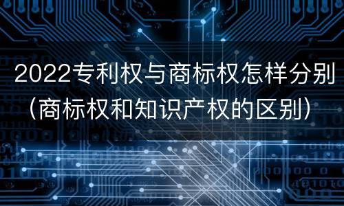 2022专利权与商标权怎样分别（商标权和知识产权的区别）