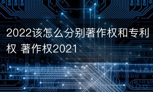 2022该怎么分别著作权和专利权 著作权2021