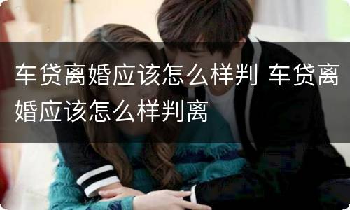 车贷离婚应该怎么样判 车贷离婚应该怎么样判离