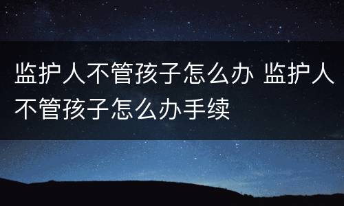 监护人不管孩子怎么办 监护人不管孩子怎么办手续