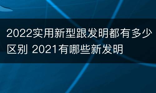 2022实用新型跟发明都有多少区别 2021有哪些新发明