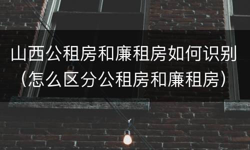 山西公租房和廉租房如何识别（怎么区分公租房和廉租房）