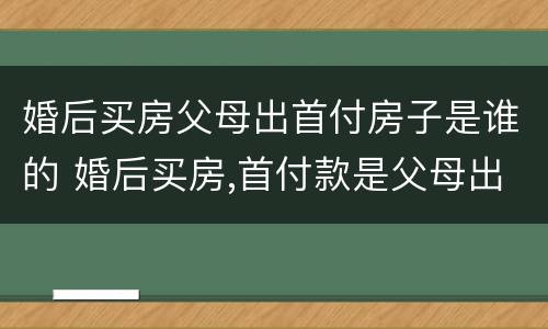 婚后买房父母出首付房子是谁的 婚后买房,首付款是父母出的,房子属于谁的