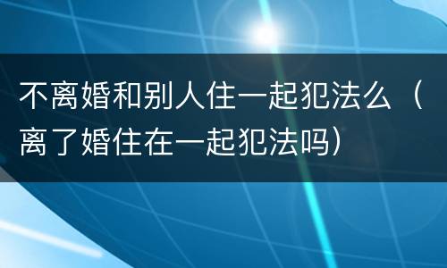 不离婚和别人住一起犯法么（离了婚住在一起犯法吗）