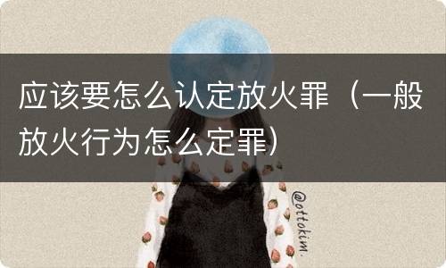 应该要怎么认定放火罪（一般放火行为怎么定罪）