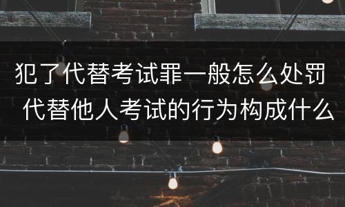 犯了代替考试罪一般怎么处罚 代替他人考试的行为构成什么罪