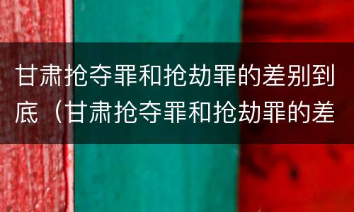 甘肃抢夺罪和抢劫罪的差别到底（甘肃抢夺罪和抢劫罪的差别到底是什么）