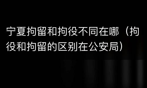 宁夏拘留和拘役不同在哪（拘役和拘留的区别在公安局）