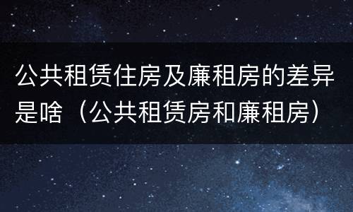 公共租赁住房及廉租房的差异是啥（公共租赁房和廉租房）