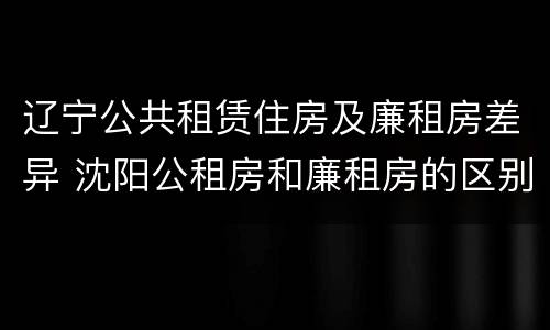 辽宁公共租赁住房及廉租房差异 沈阳公租房和廉租房的区别