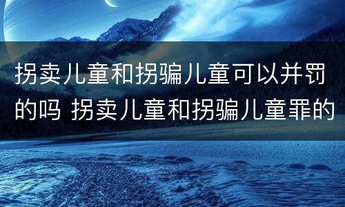 拐卖儿童和拐骗儿童可以并罚的吗 拐卖儿童和拐骗儿童罪的区别