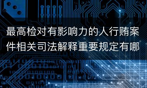 最高检对有影响力的人行贿案件相关司法解释重要规定有哪些