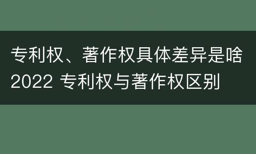 专利权、著作权具体差异是啥2022 专利权与著作权区别