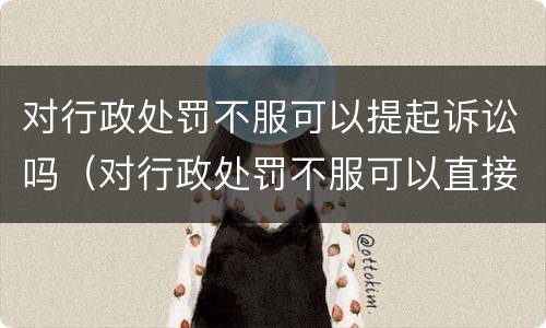 对行政处罚不服可以提起诉讼吗（对行政处罚不服可以直接提起诉讼吗）