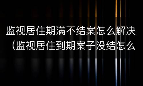 监视居住期满不结案怎么解决（监视居住到期案子没结怎么办）