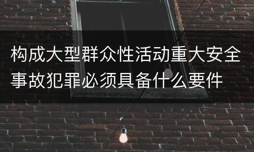 构成大型群众性活动重大安全事故犯罪必须具备什么要件
