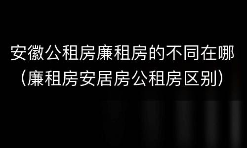 安徽公租房廉租房的不同在哪（廉租房安居房公租房区别）