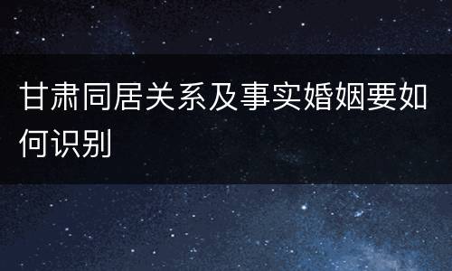 甘肃同居关系及事实婚姻要如何识别