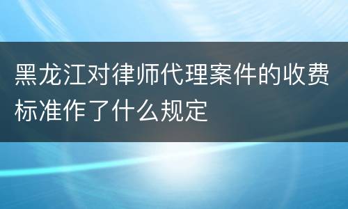 黑龙江对律师代理案件的收费标准作了什么规定