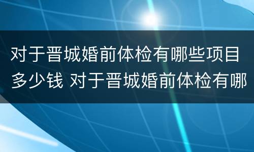 对于晋城婚前体检有哪些项目多少钱 对于晋城婚前体检有哪些项目多少钱一次