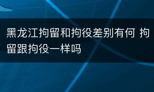 黑龙江拘留和拘役差别有何 拘留跟拘役一样吗