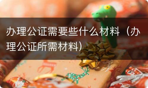 办理公证需要些什么材料（办理公证所需材料）