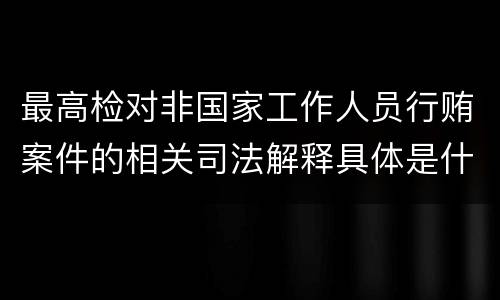 最高检对非国家工作人员行贿案件的相关司法解释具体是什么重要内容