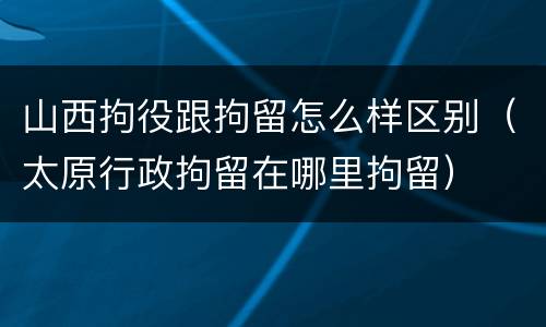 山西拘役跟拘留怎么样区别（太原行政拘留在哪里拘留）