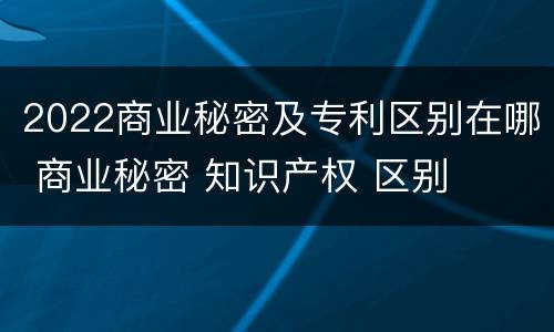 2022商业秘密及专利区别在哪 商业秘密 知识产权 区别