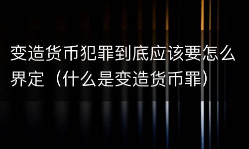 变造货币犯罪到底应该要怎么界定（什么是变造货币罪）