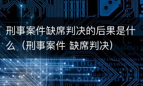 刑事案件缺席判决的后果是什么（刑事案件 缺席判决）