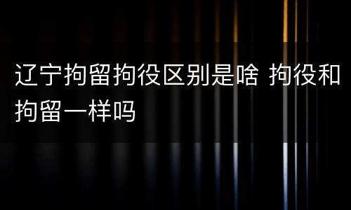 辽宁拘留拘役区别是啥 拘役和拘留一样吗